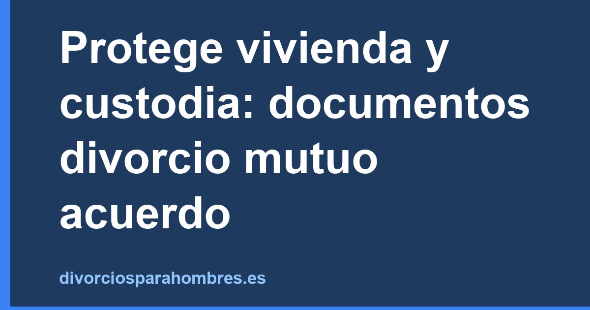 Protege vivienda y custodia: documentos divorcio mutuo acuerdo